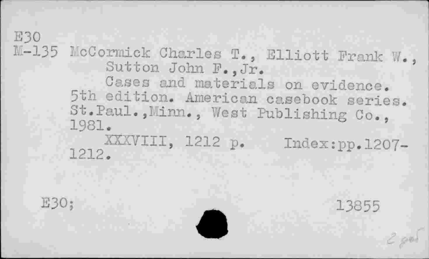 ﻿E30
M-135 McCormick Charles T., Elliott Frank W.
Sutton John F.,Jr.
Cases and materials on evidence. 5th edition. American casebook series. 198iaU^* ’^nn* ’ West Publishing Co.,
P* Index:pp.1207-
E30;
13855